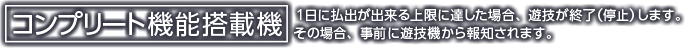 コンプリート機能搭載機 1日に払出が出来る上限に達した場合、遊技を終了（停止）します。その場合、事前に遊技機から報知されます。