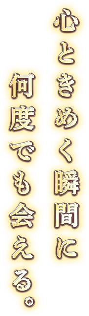 心ときめく瞬間に何度でも会える。