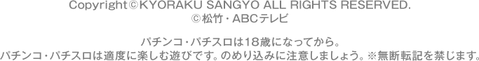 Copyright©KYORAKU SANGYO ALL RIGHTS RESERVED. ©松竹・ABCテレビ パチンコ・パチスロは18歳になってから。 パチンコ・パチスロは適度に楽しむ遊びです。のめり込みに注意しましょう。 ※無断転載を禁じます。