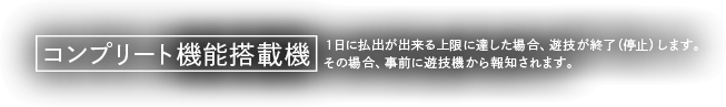 コンプリート機能搭載機 1日に払出が出来る上限に達した場合、遊技を終了（停止）します。その場合、事前に遊技機から報知されます。