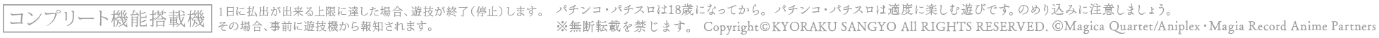 コンプリート機能搭載機 1日に払出が出来る上限に達した場合、遊技を終了（停止）します。その場合、事前に遊技機から報知されます。 ※無断転載を禁じます。 Copyright©KYORAKU SANGYO All RIGHTS RESERVED. ©Magica Quartet/Aniplex・Magia Record Anime Partners