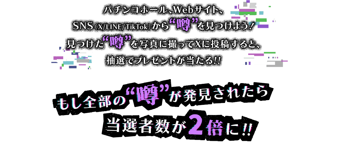 パチンコホール、Webサイト、SNS（X/LINE/TikTok）から噂を見つけよう！ 見つけた噂を写真に撮ってXに投稿すると、抽選でプレゼントが当たる!! もし全部の噂が発見されたら当選者数が2倍に!!