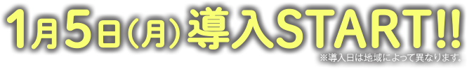1月5日（月）導入START!! ※導入日によって異なります。