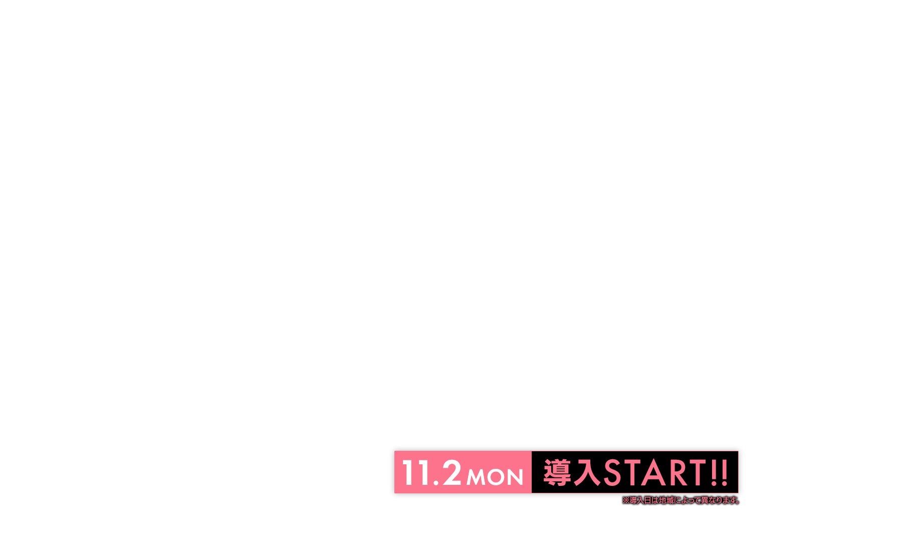 11.2 MON 導入START!! ※導入日によって異なります。