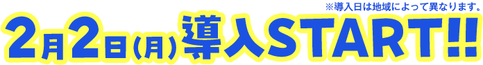 2月2日（月）導入START!! ※導入日によって異なります。