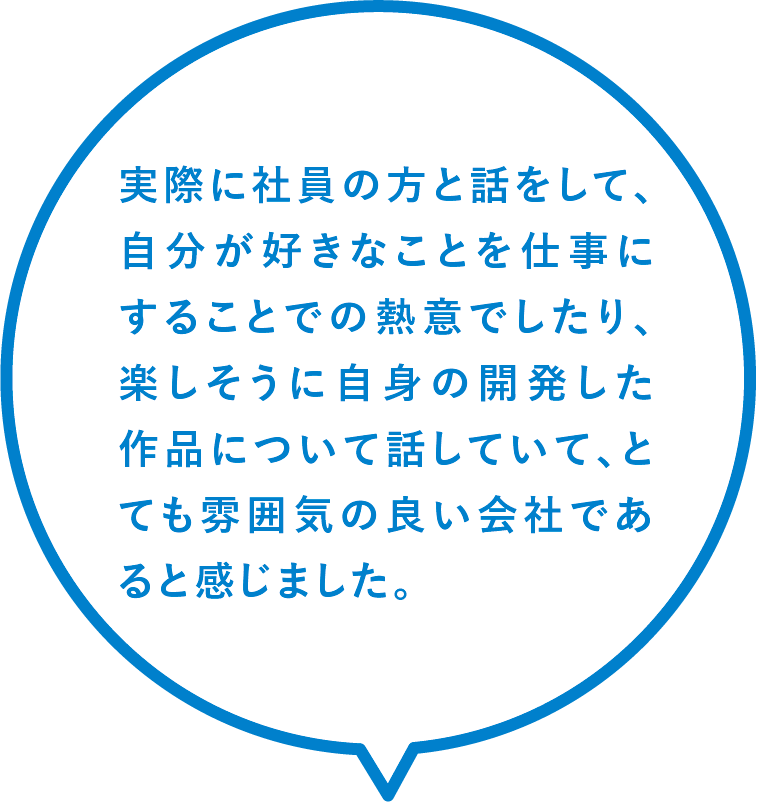 実際に社員の方と話をして、自分が好きなことを仕事にすることでの熱意でしたり、楽しそうに自身の開発した作品について話していて、とても雰囲気の良い会社であると感じました。