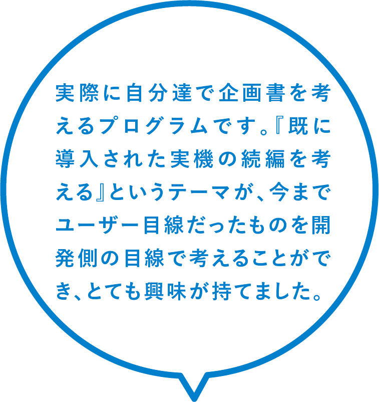 実際に自分達で企画書を考えるプログラムです。『既に導入された実機の続編を考える』というテーマが、今までユーザー目線だったものを開発側の目線で考えることができ、とても興味が持てました。