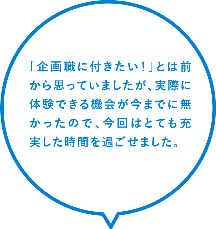 「企画職に付きたい!」とは前から思っていましたが、実際に体験できる機会が今までに無かったので、今回はとても充実した時間を過ごせました。