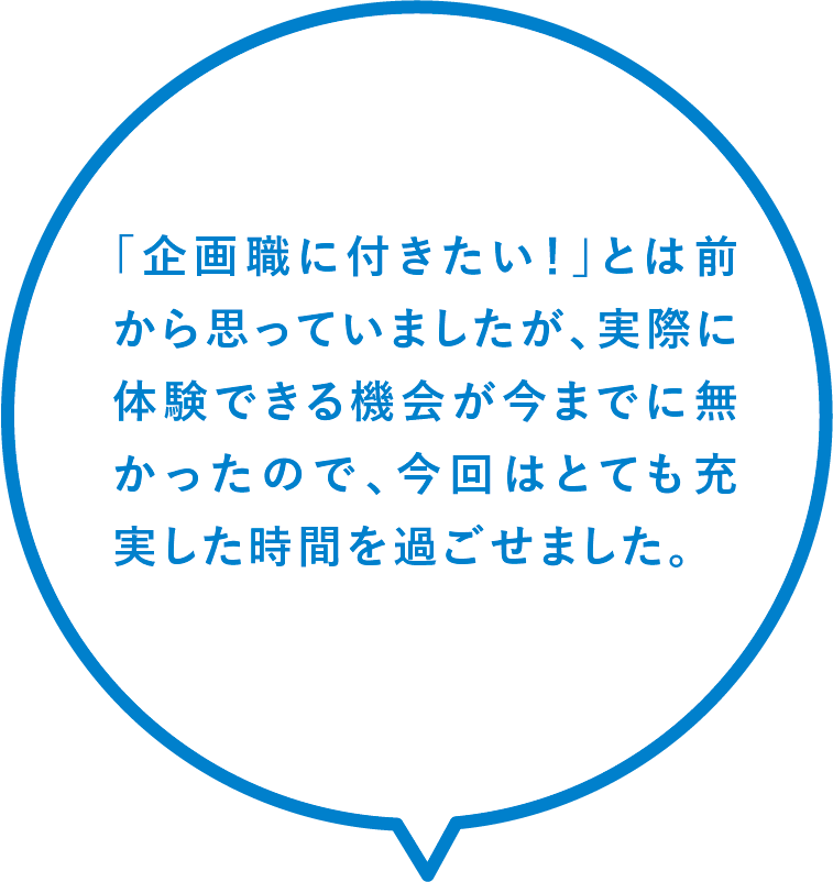 「企画職に付きたい！」とは前から思っていましたが、実際に体験できる機会が今までに無かったので、今回はとても充実した時間を過ごせました。