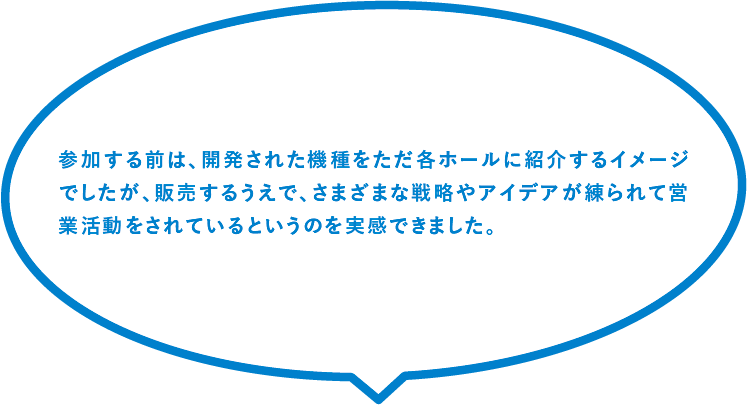 参加する前は、開発された機種をただ各ホールに紹介するイメージでしたが、販売するうえで、さまざまな戦略やアイデアが練られて営業活動をされているというのを実感できました