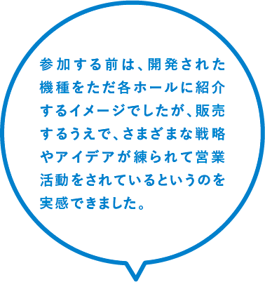 参加する前は、開発された機種をただ各ホールに紹介するイメージでしたが、販売するうえで、さまざまな戦略やアイデアが練られて営業活動をされているというのを実感できました