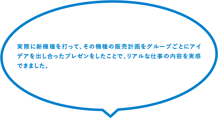 実際に新機種を打って、その機種の販売計画をグループごとにアイデアを出し合ったプレゼンをしたことで、リアルな仕事の内容を実感できました。