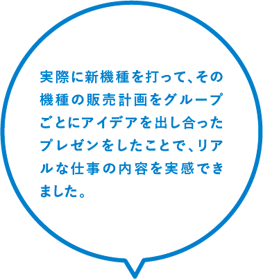 実際に新機種を打って、その機種の販売計画をグループごとにアイデアを出し合ったプレゼンをしたことで、リアルな仕事の内容を実感できました。