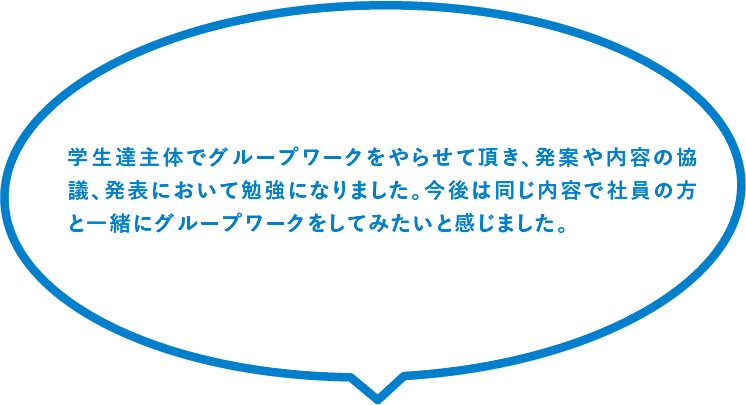 学生達主体でグループワークをやらせて頂き、発案や内容の協議、発表において勉強になりました。今後は同じ内容で社員の方と一緒にグループワークをしてみたいと感じました。