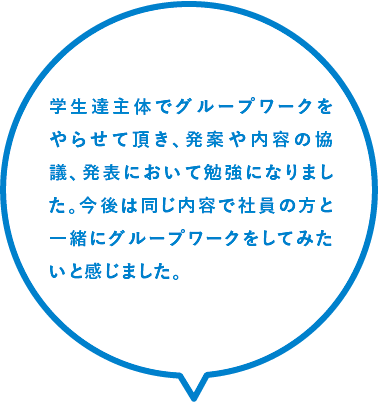 学生達主体でグループワークをやらせて頂き、発案や内容の協議、発表において勉強になりました。今後は同じ内容で社員の方と一緒にグループワークをしてみたいと感じました。