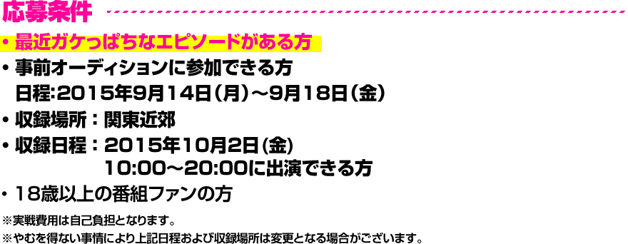 応募条件 ・ 最近ガケっぱちなエピソードがある方・ 事前オーディションに参加できる方  日程：2015年9月14日（月）〜9月18日（金）・ 収録場所 ： 関東近郊・ 収録日程 ： 2015年10月2日(金) 10:00～20:00に出演できる方・ 18歳以上の番組ファンの方※実戦費用は自己負担となります。※やむを得ない事情により上記日程および収録場所は変更となる場合がございます。