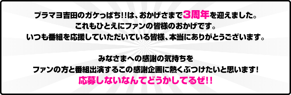ブラマヨ吉田のガケっぱち!!は、おかげさまで3周年を迎えました。これもひとえにファンの皆様のおかげです。いつも番組を応援していただいている皆様、本当にありがとうございます。みなさまへの感謝の気持ちをファンの方と番組出演するこの感謝企画に熱くぶつけたいと思います！応募しないなんてどうかしてるぜ!!